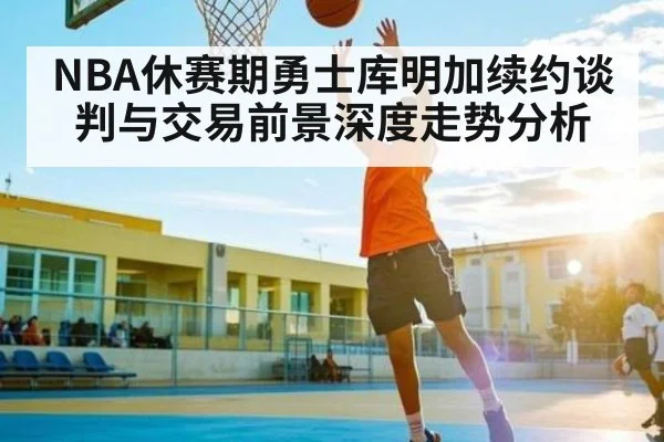 NBA休赛期勇士库明加续约谈判与交易前景深度走势分析