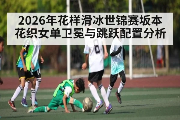 2026年花样滑冰世锦赛坂本花织女单卫冕与跳跃配置分析