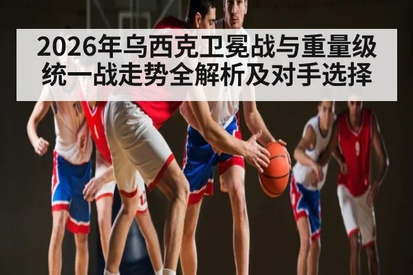 2026年乌西克卫冕战与重量级统一战走势全解析及对手选择
